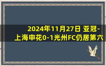 2024年11月27日 亚冠-上海申花0-1光州FC仍居第六 申花全场2射正阿萨尼破门